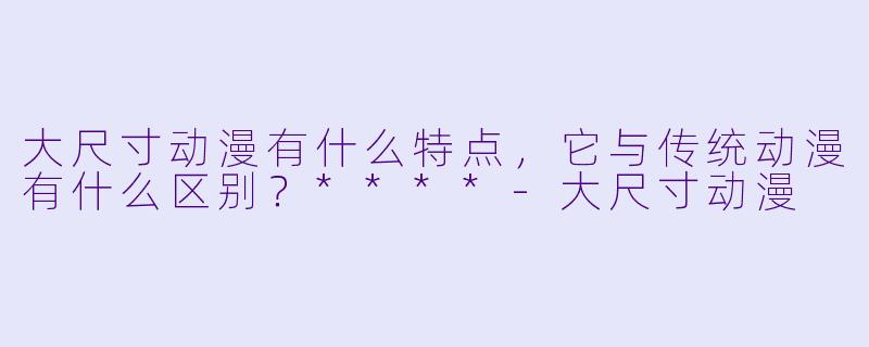 大尺寸动漫有什么特点，它与传统动漫有什么区别？****-大尺寸动漫