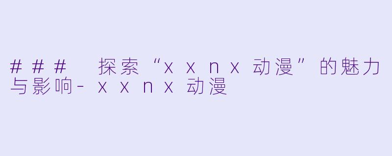 ### 探索“xxnx动漫”的魅力与影响-xxnx动漫