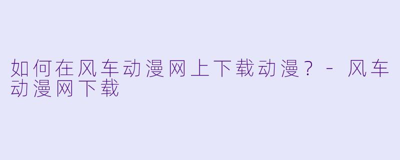 如何在风车动漫网上下载动漫？-风车动漫网下载