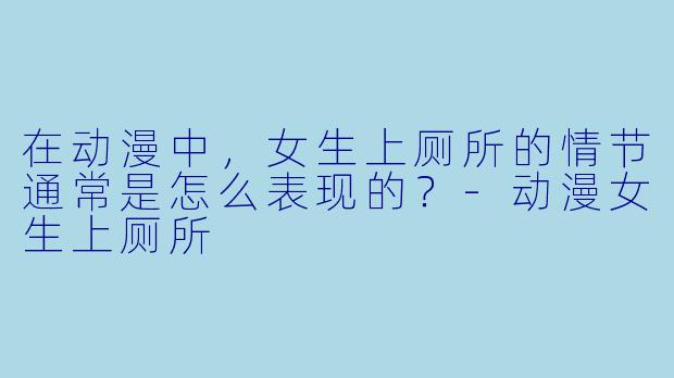 在动漫中,女生上厕所的情节通常是怎么表现的?
