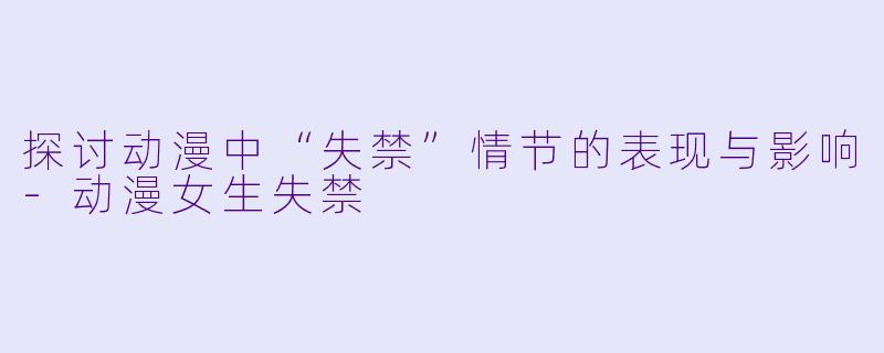 探讨动漫中“失禁”情节的表现与影响-动漫女生失禁