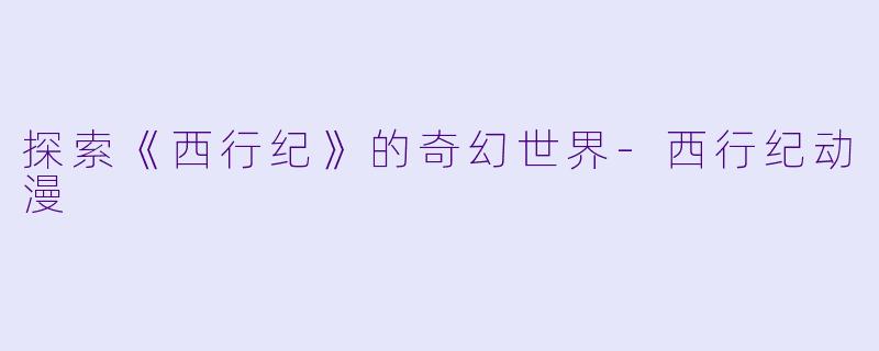 探索《西行纪》的奇幻世界-西行纪动漫