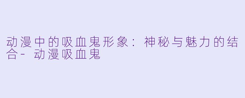 动漫中的吸血鬼形象:神秘与魅力的结合