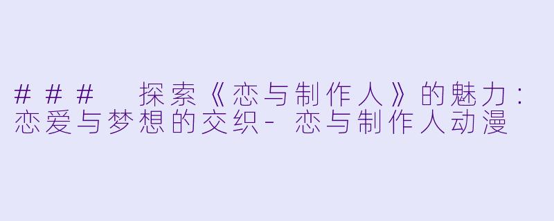 ### 探索《恋与制作人》的魅力：恋爱与梦想的交织-恋与制作人动漫