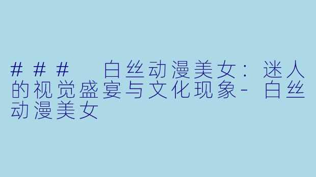 ### 白丝动漫美女：迷人的视觉盛宴与文化现象-白丝动漫美女