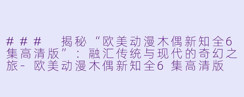 ### 揭秘“欧美动漫木偶新知全6集高清版”：融汇传统与现代的奇幻之旅-欧美动漫木偶新知全6集高清版
