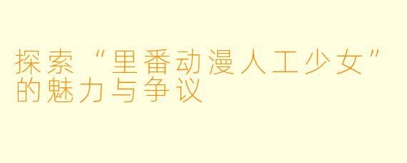 探索“里番动漫人工少女”的魅力与争议