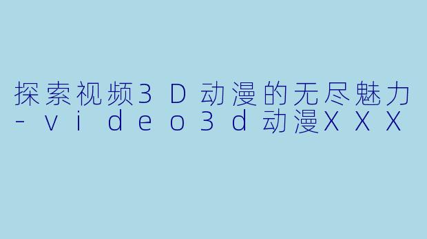 探索视频3D动漫的无尽魅力-video3d动漫XXX