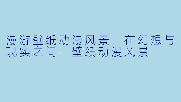 漫游壁纸动漫风景：在幻想与现实之间-壁纸动漫风景