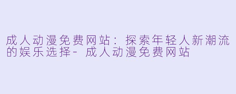 成人动漫免费网站：探索年轻人新潮流的娱乐选择-成人动漫免费网站