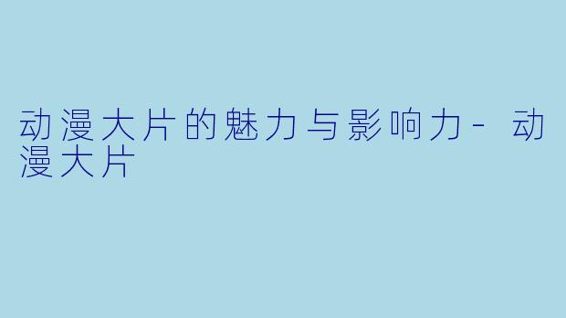 动漫大片的魅力与影响力-动漫大片