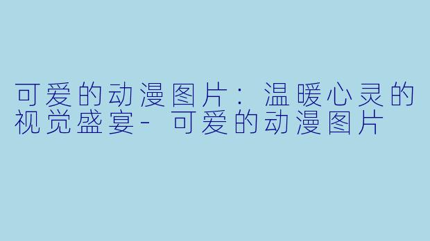 可爱的动漫图片：温暖心灵的视觉盛宴-可爱的动漫图片