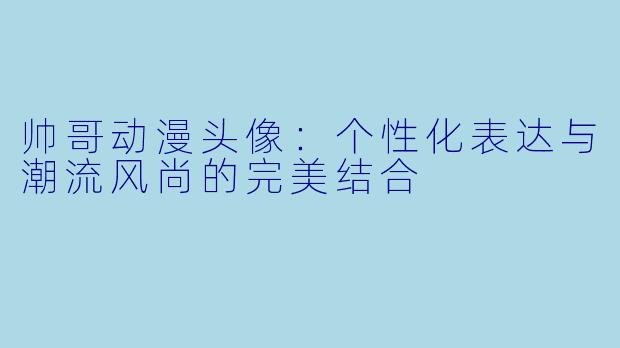 帅哥动漫头像:个性化表达与潮流风尚的完美结合