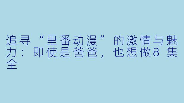 追寻“里番动漫”的激情与魅力：即使是爸爸，也想做8集全