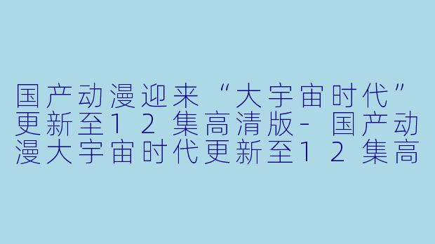 国产动漫迎来“大宇宙时代”更新至12集高清版-国产动漫大宇宙时代更新至12集高清版