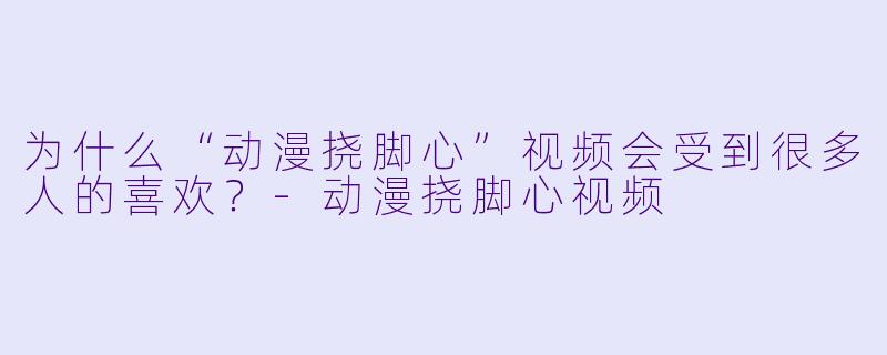 为什么“动漫挠脚心”视频会受到很多人的喜欢？