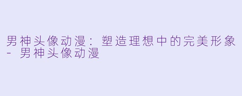 男神头像动漫：塑造理想中的完美形象-男神头像动漫