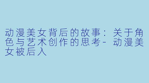 动漫美女背后的故事:关于角色与艺术创作的思考