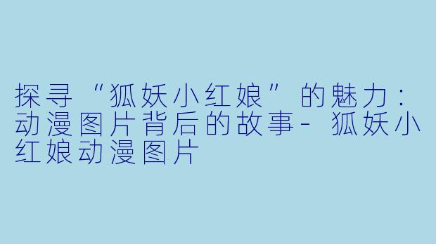探寻“狐妖小红娘”的魅力：动漫图片背后的故事-狐妖小红娘动漫图片