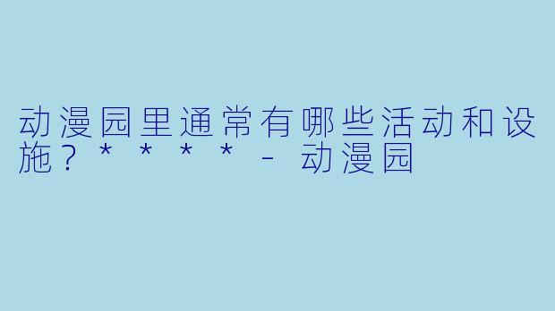 动漫园里通常有哪些活动和设施？****