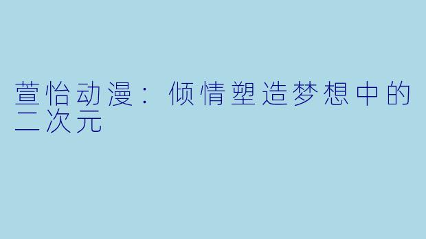 萱怡动漫：倾情塑造梦想中的二次元
