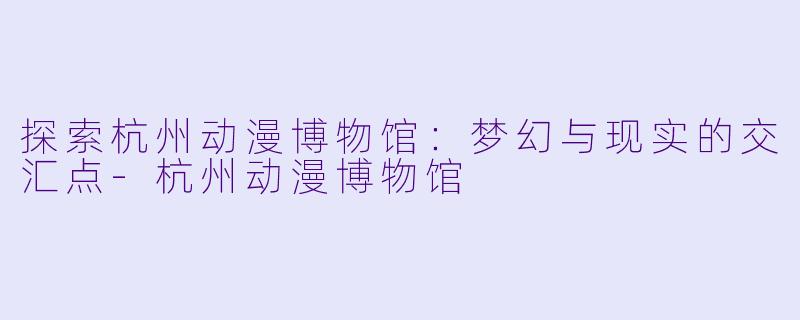 探索杭州动漫博物馆:梦幻与现实的交汇点