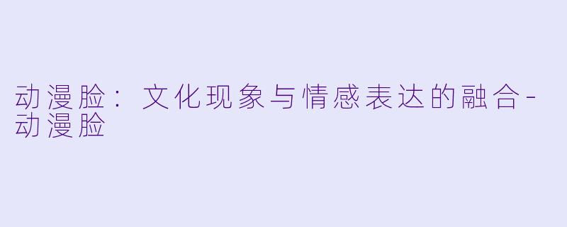 动漫脸:文化现象与情感表达的融合