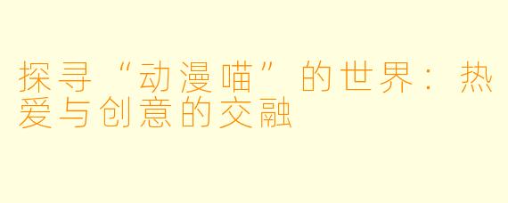 探寻“动漫喵”的世界：热爱与创意的交融