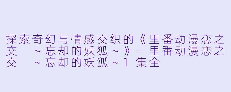 探索奇幻与情感交织的《里番动漫恋之交 ～忘却的妖狐～》-里番动漫恋之交 ～忘却的妖狐～1集全
