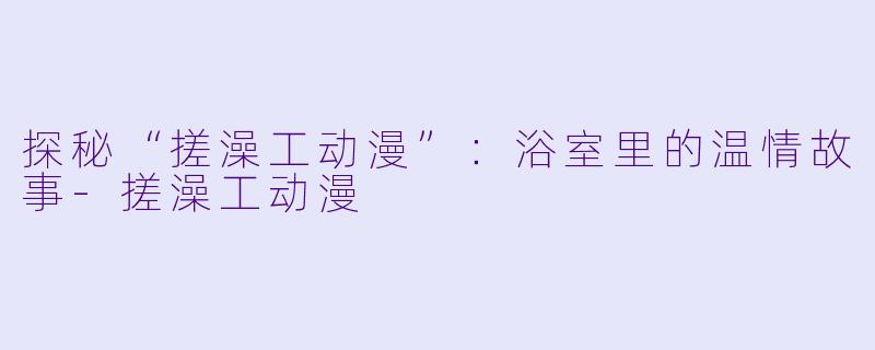 探秘“搓澡工动漫”：浴室里的温情故事-搓澡工动漫
