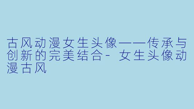 古风动漫女生头像——传承与创新的完美结合-女生头像动漫古风