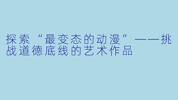 探索“最变态的动漫”——挑战道德底线的艺术作品