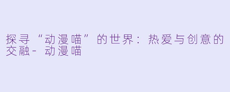 探寻“动漫喵”的世界：热爱与创意的交融-动漫喵