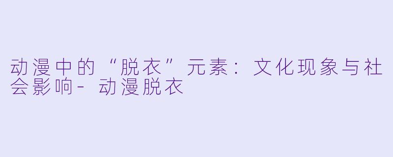 动漫中的“脱衣”元素：文化现象与社会影响-动漫脱衣