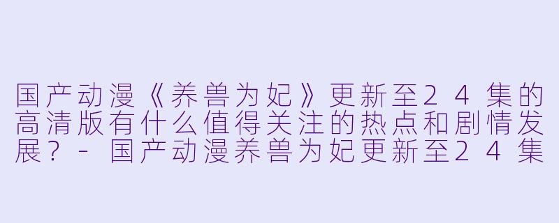 国产动漫《养兽为妃》更新至24集的高清版有什么值得关注的热点和剧情发展?