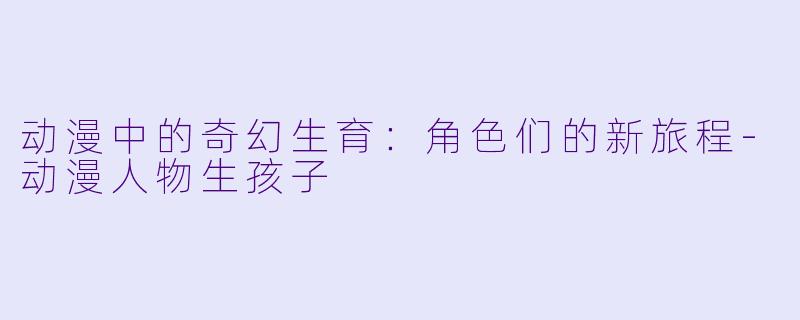 动漫中的奇幻生育：角色们的新旅程-动漫人物生孩子