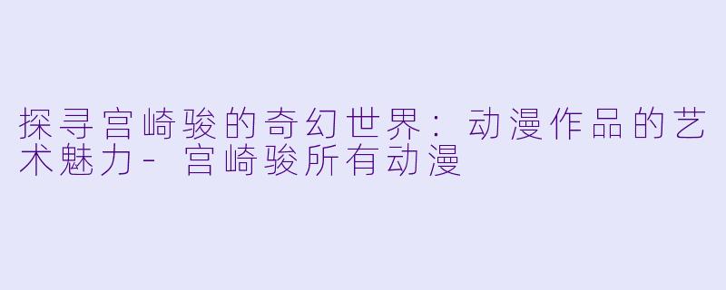 探寻宫崎骏的奇幻世界：动漫作品的艺术魅力-宫崎骏所有动漫