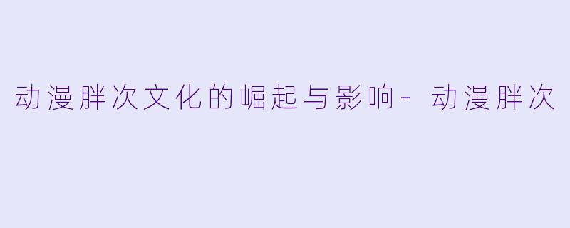 动漫胖次文化的崛起与影响-动漫胖次