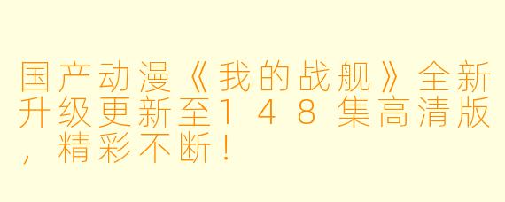 国产动漫《我的战舰》全新升级更新至148集高清版，精彩不断！