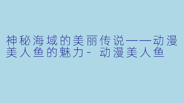 神秘海域的美丽传说——动漫美人鱼的魅力-动漫美人鱼