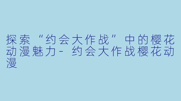 探索“约会大作战”中的樱花动漫魅力-约会大作战樱花动漫