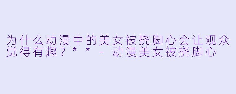 为什么动漫中的美女被挠脚心会让观众觉得有趣？**