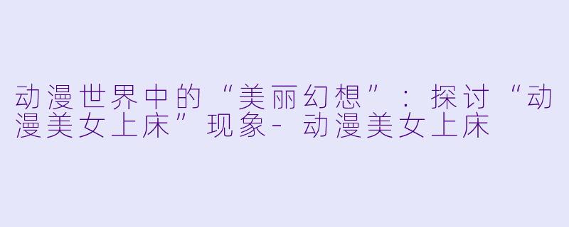 动漫世界中的“美丽幻想”：探讨“动漫美女上床”现象-动漫美女上床