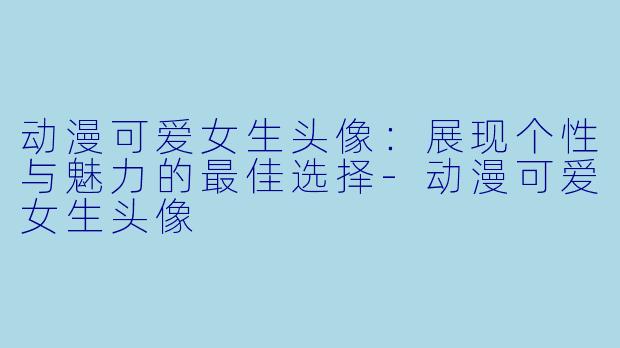 动漫可爱女生头像：展现个性与魅力的最佳选择-动漫可爱女生头像