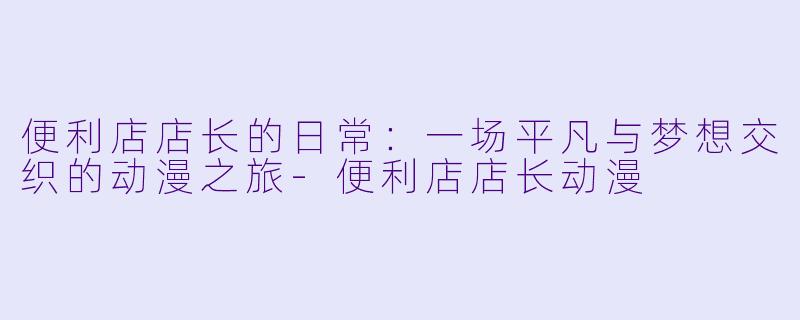 便利店店长的日常：一场平凡与梦想交织的动漫之旅-便利店店长动漫