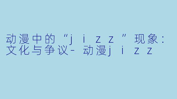 动漫中的“jizz”现象：文化与争议-动漫jizz