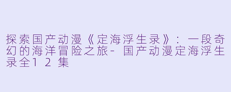探索国产动漫《定海浮生录》：一段奇幻的海洋冒险之旅-国产动漫定海浮生录全12集