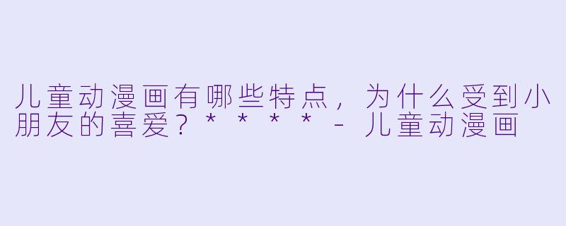 儿童动漫画有哪些特点,为什么受到小朋友的喜爱?****