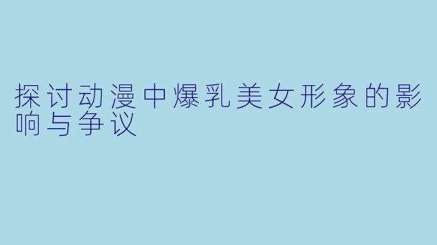 探讨动漫中爆乳美女形象的影响与争议