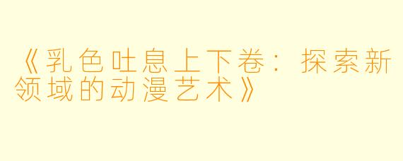 《乳色吐息上下卷：探索新领域的动漫艺术》